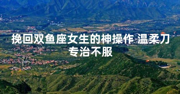 挽回双鱼座女生的神操作 温柔刀专治不服